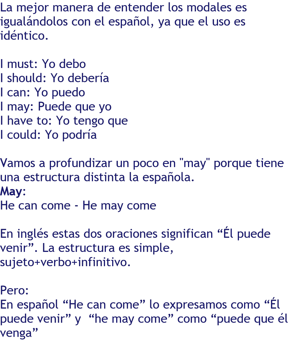 La mejor manera de entender los modales es igualándolos con el español, ya que el uso es idéntico.  I must: Yo debo I should: Yo debería I can: Yo puedo I may: Puede que yo I have to: Yo tengo que I could: Yo podría  Vamos a profundizar un poco en "may" porque tiene una estructura distinta la española. May:  He can come - He may come  En inglés estas dos oraciones significan “Él puede venir”. La estructura es simple, sujeto+verbo+infinitivo.  Pero: En español “He can come” lo expresamos como “Él puede venir” y  “he may come” como “puede que él venga”    